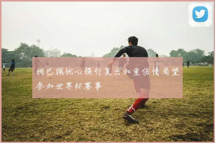 姆巴佩忧心强行复出加重伤情渴望参加世界杯赛事