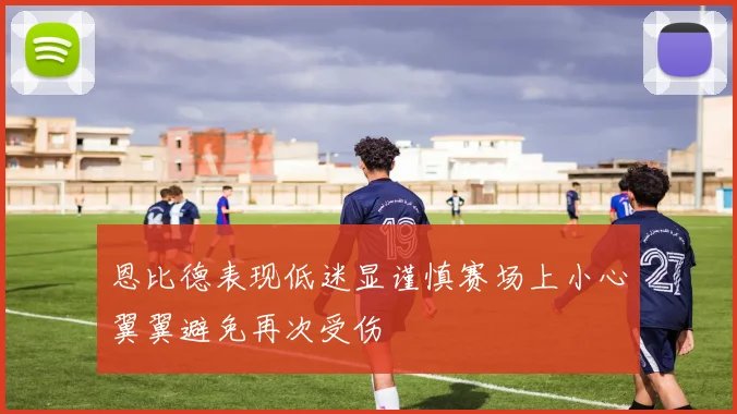 恩比德表现低迷显谨慎赛场上小心翼翼避免再次受伤