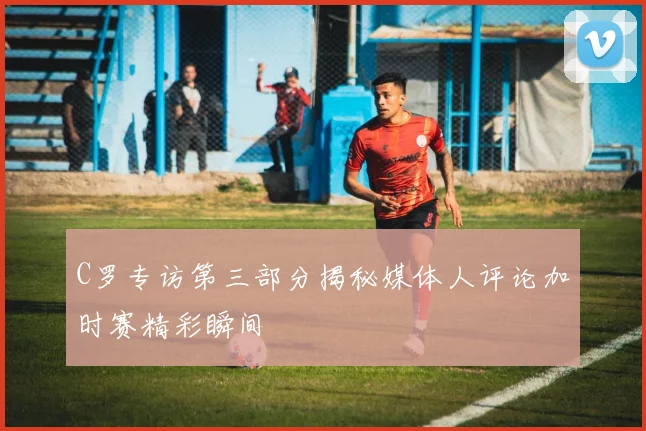 C罗专访第三部分揭秘媒体人评论加时赛精彩瞬间