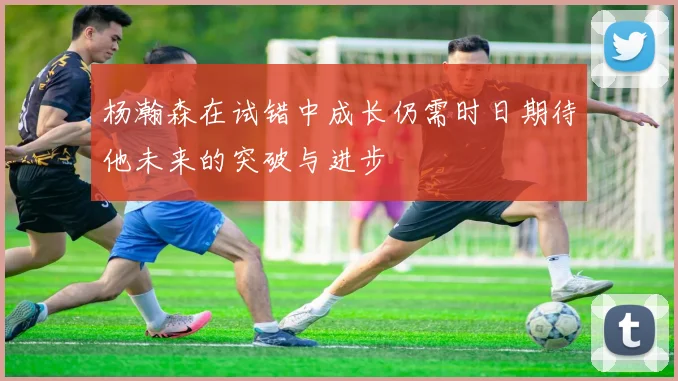 杨瀚森在试错中成长仍需时日期待他未来的突破与进步