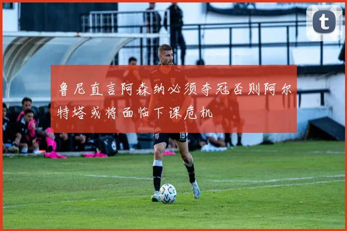 鲁尼直言阿森纳必须夺冠否则阿尔特塔或将面临下课危机