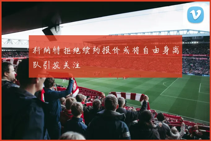 科纳特拒绝续约报价或将自由身离队引发关注