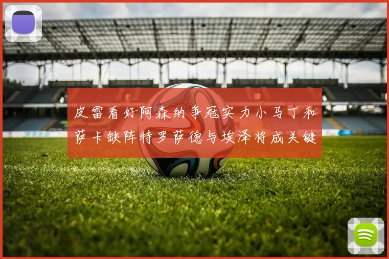皮雷看好阿森纳争冠实力小马丁和萨卡缺阵特罗萨德与埃泽将成关键