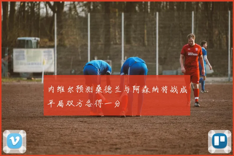 内维尔预测桑德兰与阿森纳将战成平局双方各得一分