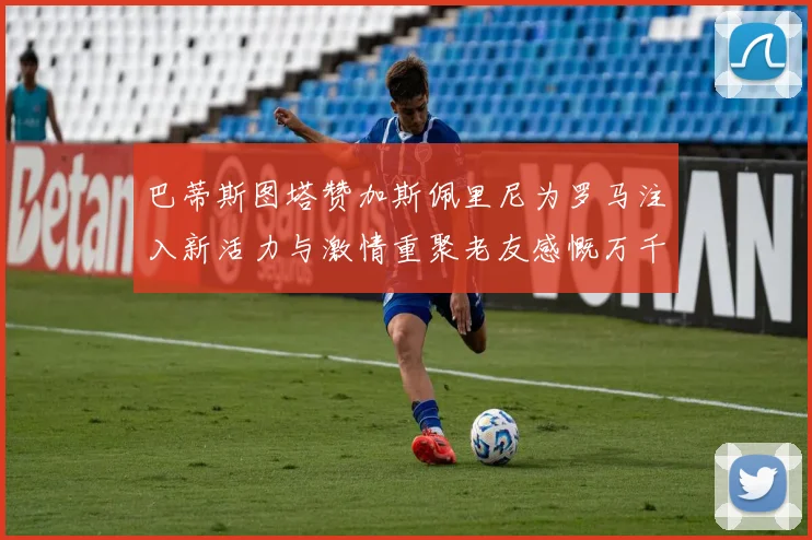 巴蒂斯图塔赞加斯佩里尼为罗马注入新活力与激情重聚老友感慨万千