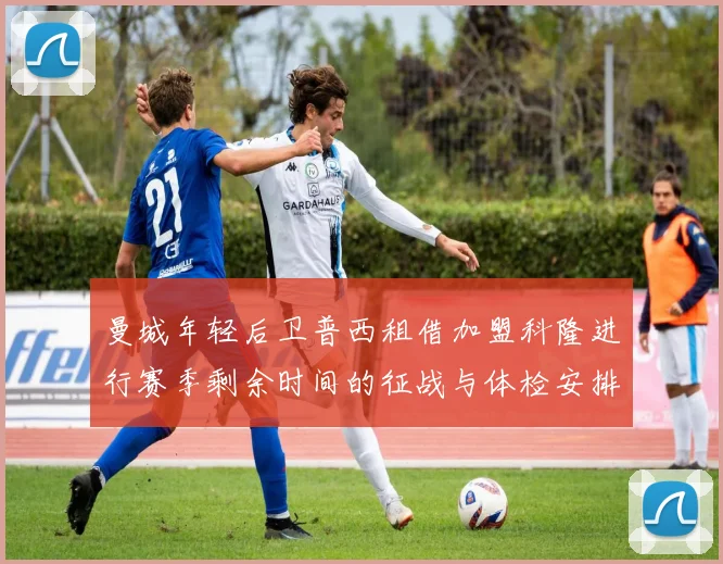 曼城年轻后卫普西租借加盟科隆进行赛季剩余时间的征战与体检安排