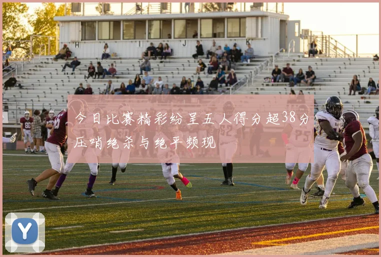 今日比赛精彩纷呈五人得分超38分压哨绝杀与绝平频现