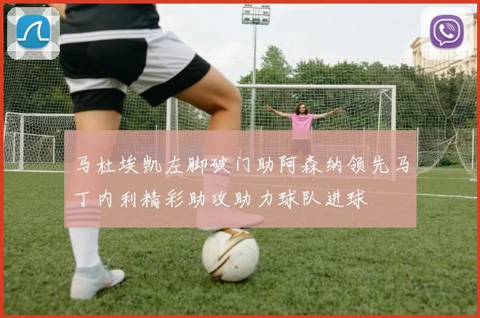 马杜埃凯左脚破门助阿森纳领先马丁内利精彩助攻助力球队进球