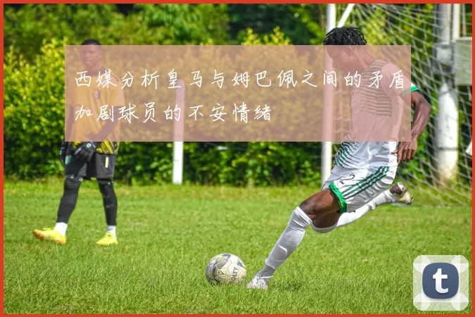 西媒分析皇马与姆巴佩之间的矛盾加剧球员的不安情绪