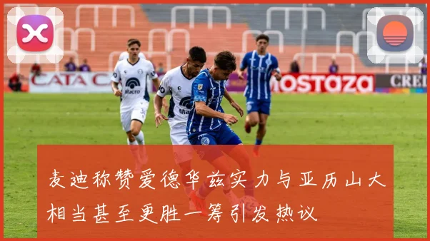 麦迪称赞爱德华兹实力与亚历山大相当甚至更胜一筹引发热议