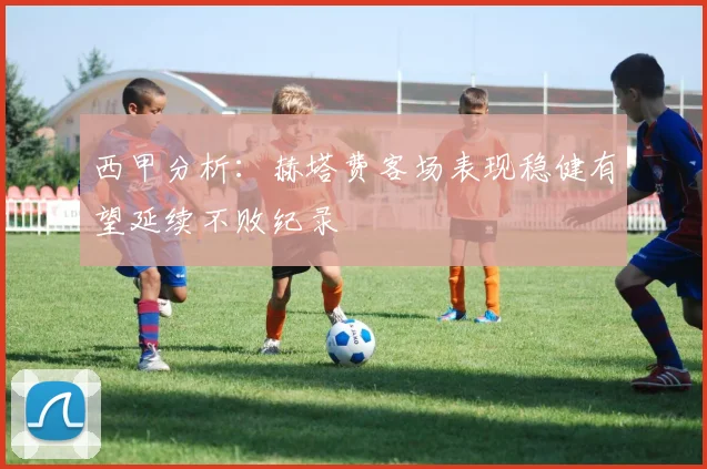 西甲分析：赫塔费客场表现稳健有望延续不败纪录