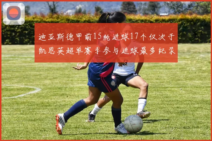 迪亚斯德甲前15轮进球17个仅次于凯恩英超单赛季参与进球最多纪录为18个