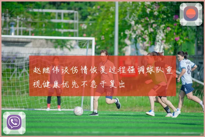 赵继伟谈伤情恢复过程强调球队重视健康优先不急于复出