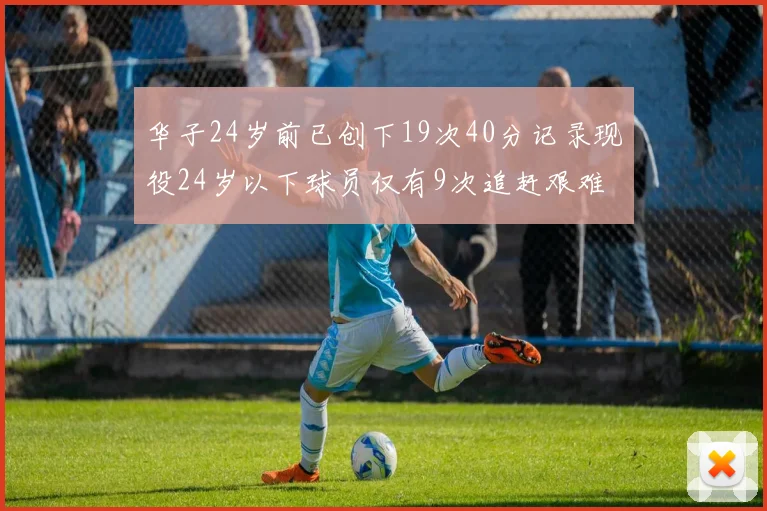 华子24岁前已创下19次40分记录现役24岁以下球员仅有9次追赶艰难