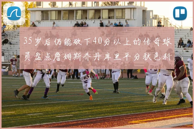 35岁后仍能砍下40分以上的传奇球员盘点詹姆斯乔丹库里平分秋色科比60分马龙曾获MVP