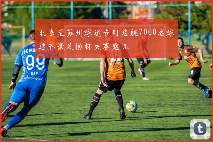 北京至苏州球迷专列启航7000名球迷齐聚足协杯决赛盛况