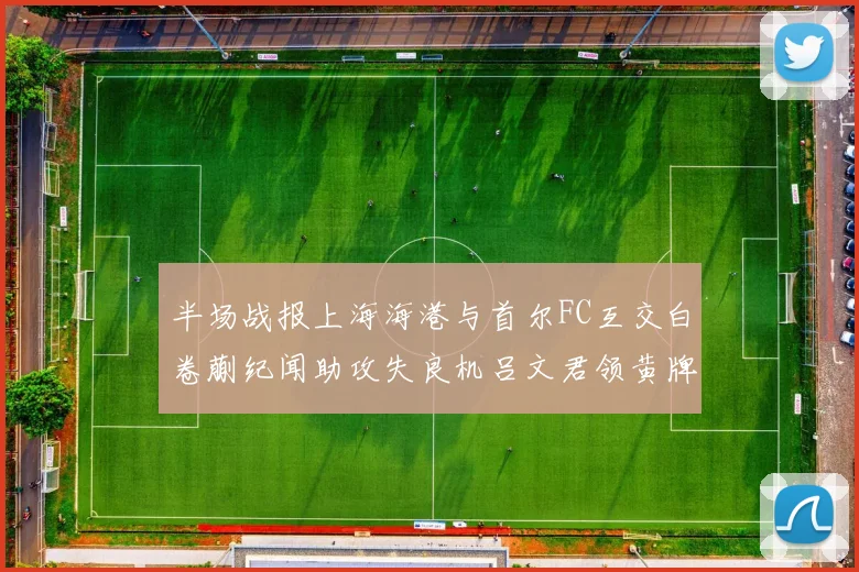 半场战报上海海港与首尔FC互交白卷蒯纪闻助攻失良机吕文君领黄牌