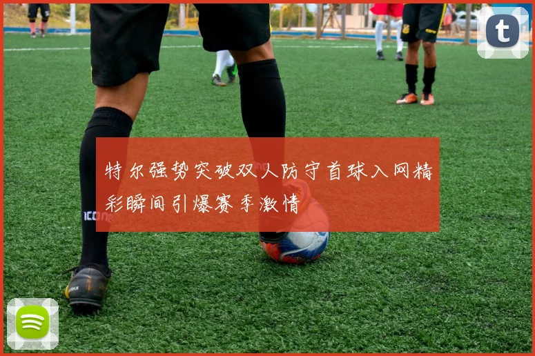 特尔强势突破双人防守首球入网精彩瞬间引爆赛季激情