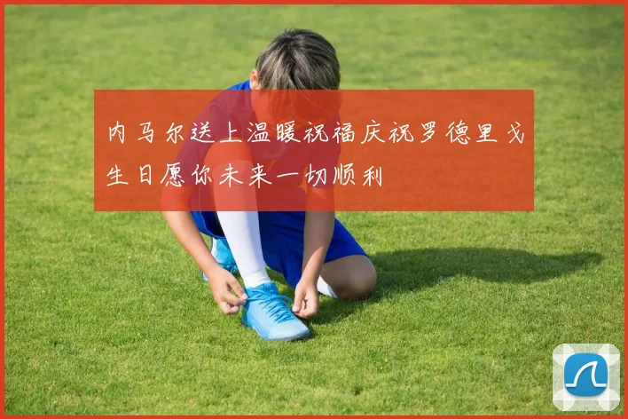 内马尔送上温暖祝福庆祝罗德里戈生日愿你未来一切顺利