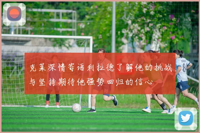 克莱深情寄语利拉德了解他的挑战与坚持期待他强势回归的信心