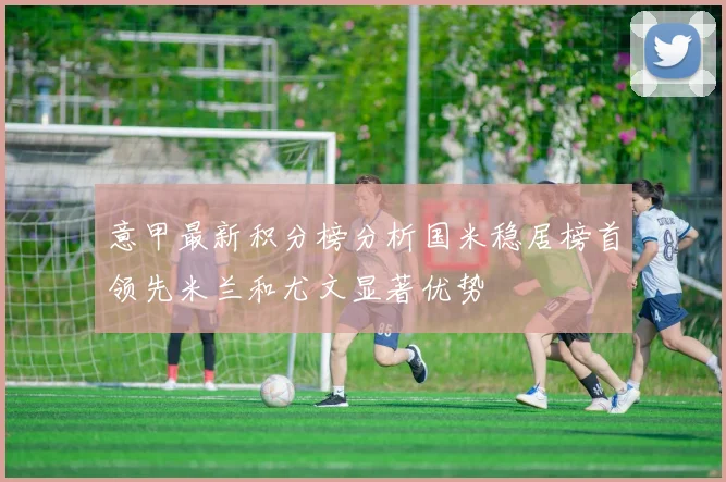 意甲最新积分榜分析国米稳居榜首领先米兰和尤文显著优势