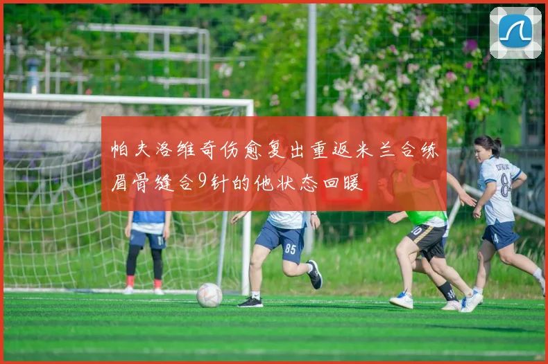 帕夫洛维奇伤愈复出重返米兰合练眉骨缝合9针的他状态回暖