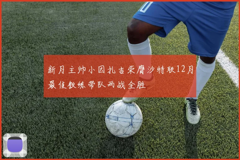 新月主帅小因扎吉荣膺沙特联12月最佳教练带队两战全胜