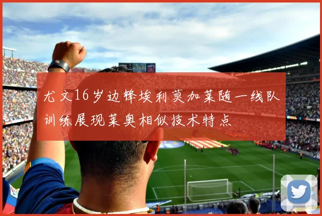 尤文16岁边锋埃利莫加莱随一线队训练展现莱奥相似技术特点