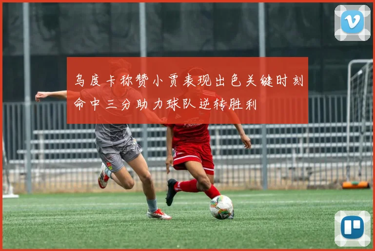 乌度卡称赞小贾表现出色关键时刻命中三分助力球队逆转胜利