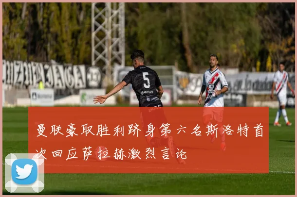 曼联豪取胜利跻身第六名斯洛特首次回应萨拉赫激烈言论