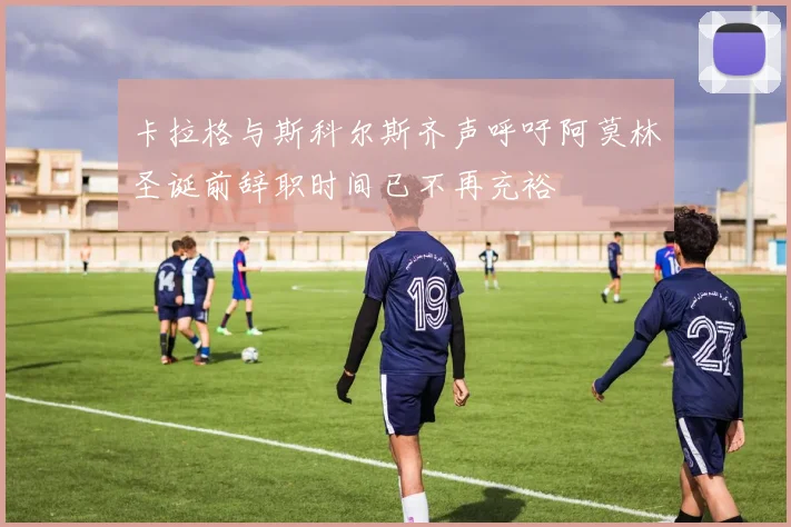 卡拉格与斯科尔斯齐声呼吁阿莫林圣诞前辞职时间已不再充裕