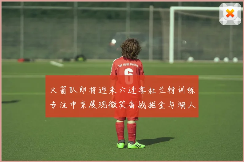 火箭队即将迎来六连客杜兰特训练专注申京展现微笑备战掘金与湖人