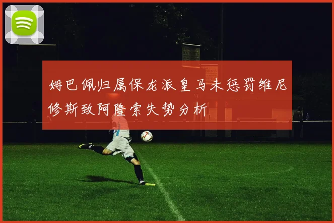 姆巴佩归属保龙派皇马未惩罚维尼修斯致阿隆索失势分析