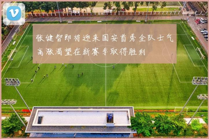 张健智即将迎来国安首秀全队士气高涨渴望在新赛季取得胜利