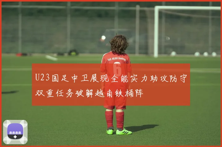 U23国足中卫展现全能实力助攻防守双重任务破解越南铁桶阵
