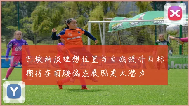 巴埃纳谈理想位置与自我提升目标期待在前腰偏左展现更大潜力