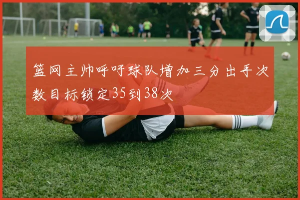 篮网主帅呼吁球队增加三分出手次数目标锁定35到38次