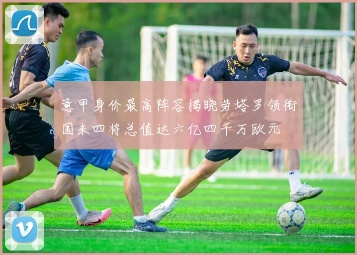 意甲身价最高阵容揭晓劳塔罗领衔国米四将总值达六亿四千万欧元
