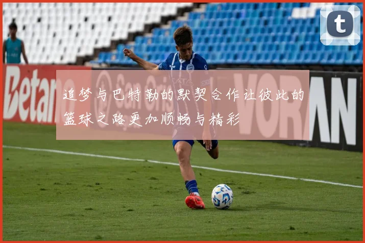 追梦与巴特勒的默契合作让彼此的篮球之路更加顺畅与精彩