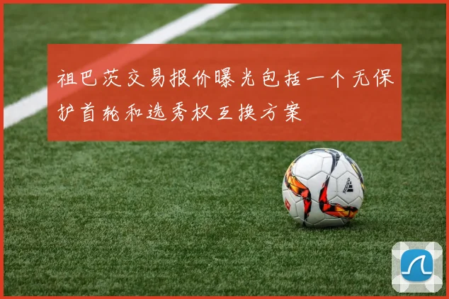 祖巴茨交易报价曝光包括一个无保护首轮和选秀权互换方案
