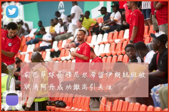 前巴萨球员穆尼尔滞留伊朗航班被取消阿丹成功撤离引关注