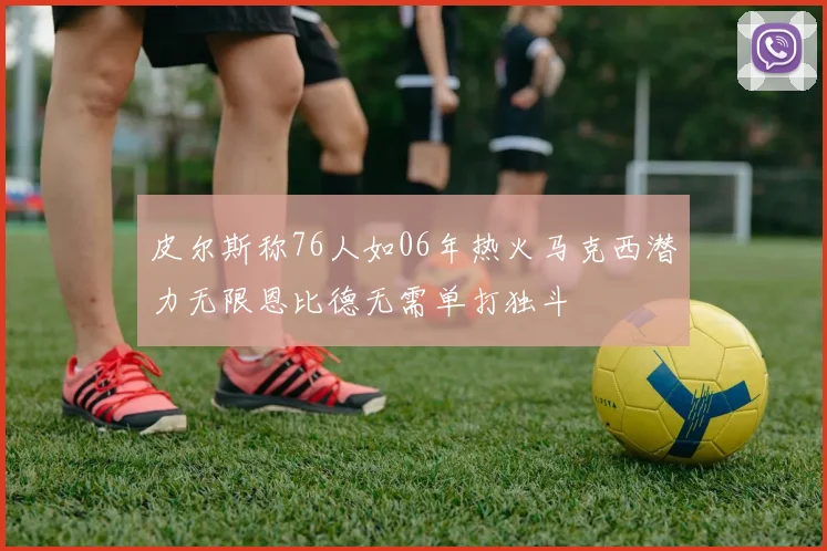 皮尔斯称76人如06年热火马克西潜力无限恩比德无需单打独斗