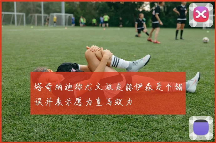 塔奇纳迪称尤文放走赫伊森是个错误并表示愿为皇马效力