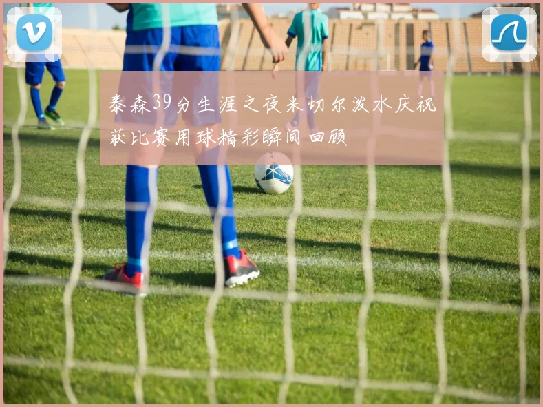 泰森39分生涯之夜米切尔泼水庆祝获比赛用球精彩瞬间回顾