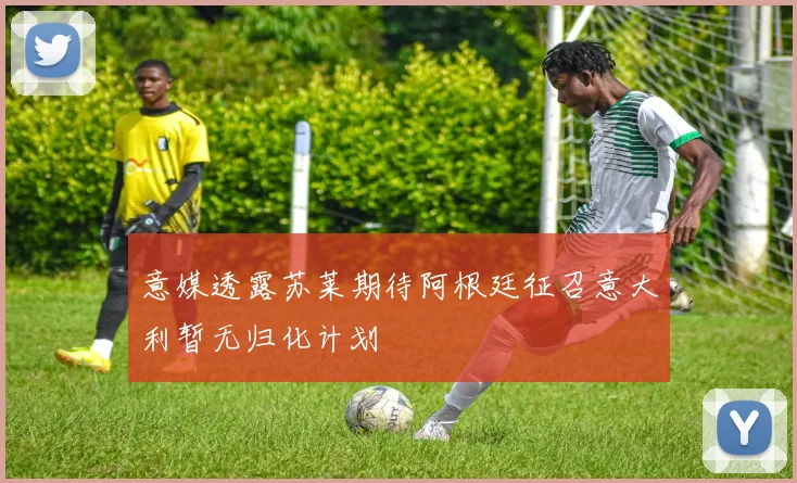 意媒透露苏莱期待阿根廷征召意大利暂无归化计划