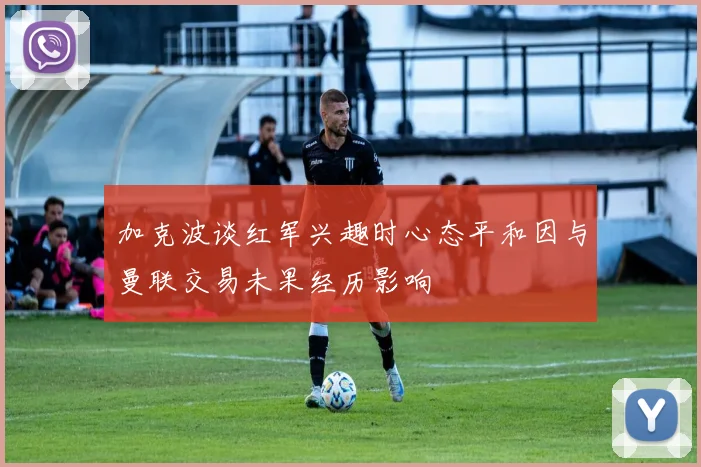 加克波谈红军兴趣时心态平和因与曼联交易未果经历影响