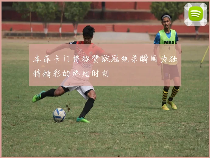 本菲卡门将称赞欧冠绝杀瞬间为独特精彩的终结时刻