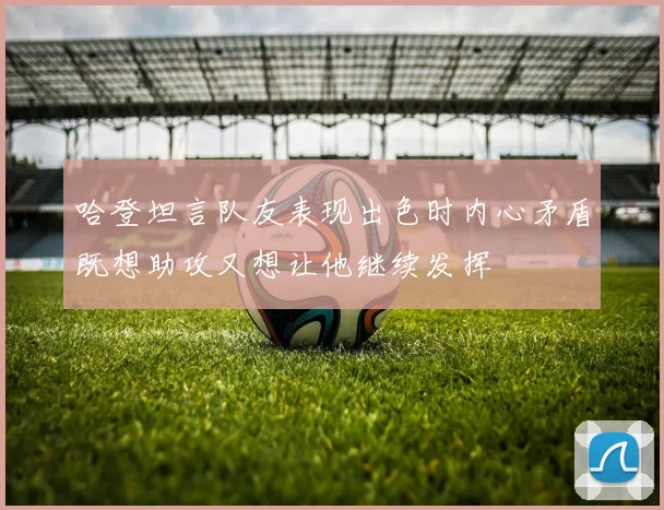 哈登坦言队友表现出色时内心矛盾既想助攻又想让他继续发挥