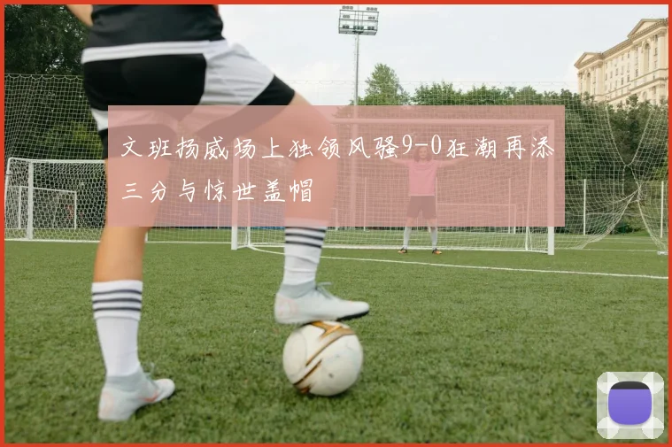 文班扬威场上独领风骚9-0狂潮再添三分与惊世盖帽
